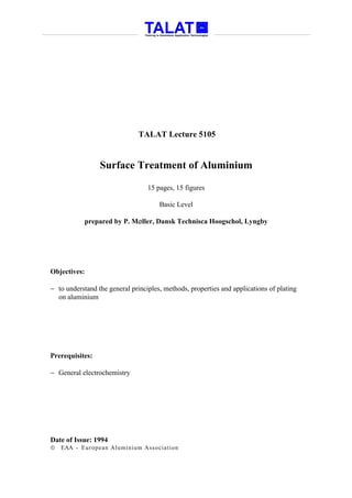 TALAT Lecture 5105


                 Surface Treatment of Aluminium

                                  15 pages, 15 figures

                                      Basic Level

            prepared by P. M∅ller, Dansk Technisca Hoogschol, Lyngby




Objectives:

− to understand the general principles, methods, properties and applications of plating
  on aluminium




Prerequisites:

− General electrochemistry




Date of Issue: 1994
   EAA - Euro p ean Aluminium Asso ciatio n
 