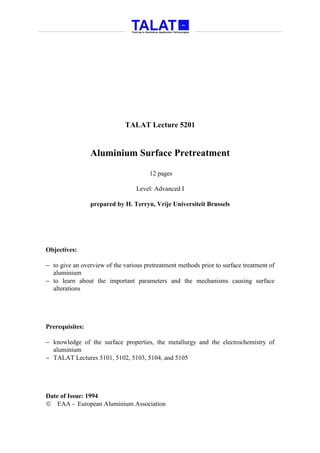 TALAT Lecture 5201


                 Aluminium Surface Pretreatment

                                       12 pages

                                  Level: Advanced I

                 prepared by H. Terryn, Vrije Universiteit Brussels




Objectives:

− to give an overview of the various pretreatment methods prior to surface treatment of
  aluminium
− to learn about the important parameters and the mechanisms causing surface
  alterations




Prerequisites:

− knowledge of the surface properties, the metallurgy and the electrochemistry of
  aluminium
− TALAT Lectures 5101, 5102, 5103, 5104, and 5105




Date of Issue: 1994
 EAA - European Aluminium Association
 