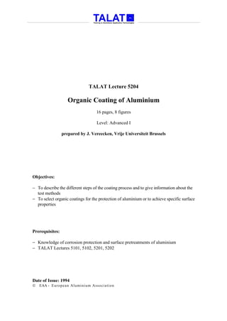 TALAT Lecture 5204

                    Organic Coating of Aluminium
                                   16 pages, 8 figures

                                    Level: Advanced I

                 prepared by J. Vereecken, Vrije Universiteit Brussels




Objectives:

− To describe the different steps of the coating process and to give information about the
  test methods
− To select organic coatings for the protection of aluminium or to achieve specific surface
  properties




Prerequisites:

− Knowledge of corrosion protection and surface pretreatments of aluminium
− TALAT Lectures 5101, 5102, 5201, 5202




Date of Issue: 1994
   EAA - Euro p ean Aluminium Asso ciatio n
 