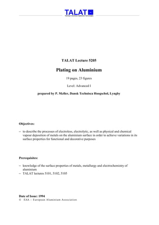 TALAT Lecture 5205

                            Plating on Aluminium
                                    19 pages, 23 figures

                                     Level: Advanced I

              prepared by P. M∅ller, Dansk Technisca Hoogschol, Lyngby




Objectives:

− to describe the processes of electroless, electrolytic, as well as physical and chemical
  vapour deposition of metals on the aluminium surface in order to achieve variations in its
  surface properties for functional and decorative purposes




Prerequisites:

− knowledge of the surface properties of metals, metallurgy and electrochemistry of
  aluminium
− TALAT lectures 5101, 5102, 5105




Date of Issue: 1994
   EAA - Euro p ean Aluminium Asso ciatio n
 