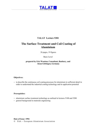 TALAT Lecture 5301

         The Surface Treatment and Coil Coating of
                       Aluminium
                                  26 pages, 19 figures

                                      Basic Level

                 prepared by Eric Wootton, Consultant, Banbury, and
                             Alcan Göttingen, Germany




Objectives:

− to describe the continuous coil coating processes for aluminium in sufficient detail in
  order to understand the industrial coating technology and its application potential



Prerequisites:

− aluminium surface treatment technology as outlined in lectures 5100 and 5200
− general background in materials engineering




Date of Issue: 1994
 EAA - European Aluminium Association
 