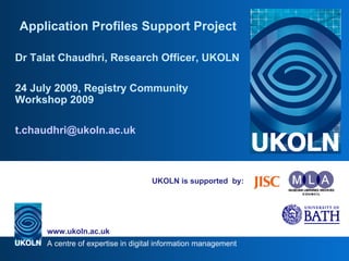UKOLN is supported  by: Application Profiles Support Project Dr Talat Chaudhri, Research Officer, UKOLN 24 July 2009, Registry Community Workshop 2009 [email_address] 