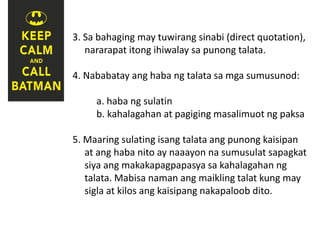 3. Sa bahaging may tuwirang sinabi (direct quotation),
nararapat itong ihiwalay sa punong talata.
4. Nababatay ang haba ng talata sa mga sumusunod:
a. haba ng sulatin
b. kahalagahan at pagiging masalimuot ng paksa
5. Maaring sulating isang talata ang punong kaisipan
at ang haba nito ay naaayon na sumusulat sapagkat
siya ang makakapagpapasya sa kahalagahan ng
talata. Mabisa naman ang maikling talat kung may
sigla at kilos ang kaisipang nakapaloob dito.
 