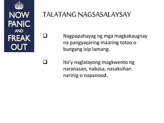 TALATANGNAGSASALAYSAY
 Nagpapahayag ng mga magkakaugnay
na pangyayaring maaring totoo o
bungang isip lamang.
 Ito’y naglalayong magkwento ng
naranasan, nabasa, nasaksihan
narinig o napanood.
 