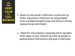 1. Dapat na may pasok o indensyon sa pasimula ng
talata. Ang pasok o indensyon ay isang pulgada
mula sa palugit (margin) kung sulat kamay o limang
espasyo kung makinilyado.
2. Dapat din may espasyo sa gawaing kanan ng papel,
hindi sagad sa dulo, kalahati ng sukat ng palugit sa
gawing kaliwa hindi kasama ang paok o indensyon.
 