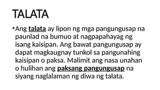 TALATA
•Ang talata ay lipon ng mga pangungusap na
paunlad na bumuo at nagpapahayag ng
isang kaisipan. Ang bawat pangungusap ay
dapat magkaugnay tunkol sa pangunahing
kaisipan o paksa. Malimit ang nasa unahan
o hulihan ang paksang pangungusap na
siyang naglalaman ng diwa ng talata.
 