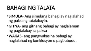 BAHAGI NG TALATA
•SIMULA- Ang simulang bahagi ay naglalahad
ng paksang tatalakayin.
•GITNA- ang gitnang bahagi ay naglalaman
ng pagtalakay sa paksa
•WAKAS- ang pangwakas na bahagi ay
naglalahad ng konklusyon o pagbubuod.
 