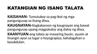 KATANGIAN NG ISANG TALATA
KAISAHAN- Tumutukoy sa pag-ikot ng mga
pangungusap sa iisang diwa,
KAUGNAYAN-Nagkakaroon ng kaugnayan ang bawat
pangungusap upang magpatuloy ang daloy ng diwa,
KAANYUAN-ang talata ay maaaring buuin, ayusin at
linangin ayon sa lugar o heyograpiya, kahalagahan o
kasukdulan.
 