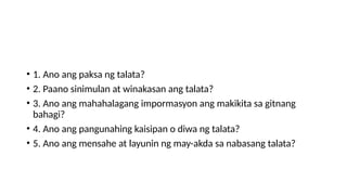 • 1. Ano ang paksa ng talata?
• 2. Paano sinimulan at winakasan ang talata?
• 3. Ano ang mahahalagang impormasyon ang makikita sa gitnang
bahagi?
• 4. Ano ang pangunahing kaisipan o diwa ng talata?
• 5. Ano ang mensahe at layunin ng may-akda sa nabasang talata?
 