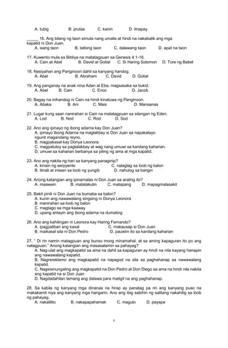 ii
A. tubig B. prutas C. kanin D. tinapay
_____ 16. Ang bilang ng taon simula nang umalis at hindi na nakabalik ang mga
kapatid ni Don Juan.
A. isang taon B. tatlong taon C. dalawang taon D. apat na taon
17. Kuwento mula sa Bibliya na matatagpuan sa Genesis 4:1-16.
A. Cain at Abel B. David at Goliat C. Si Haring Solomon D. Tore ng Babel
18. Nasiyahan ang Panginoon dahil sa kanyang handog.
A. Abel B. Abraham C. David D. Goliat
19. Ang panganay na anak nina Adan at Eba, magsasaka sa bukid.
A. Abel B. Cain C. Enoc D. Jacob
20. Bagay na inihandog ni Cain na hindi kinatuwa ng Panginoon.
A. Abaka B. Ani C. Mais D. Mansanas
21. Lugar kung saan nanirahan si Cain na matatagpuan sa silangan ng Eden.
A. Lod B. Nod C. Rod D. Sod
22. Ano ang ipinayo ng ibong adarna kay Don Juan?
A. ipinayo Ibong Adarna na maglakbay si Don Juan sa napakalayo
ngunit magandang reyno.
B. magpakasal kay Donya Leonora.
C. magpatuloy sa paglalakbay at wag nang umuwi sa kanilang kaharian.
D. umuwi sa kaharian berbanya sa piling ng ama at mga kapatid.
23. Ano ang nakita ng hari sa kanyang panaginip?
A. kinain ng serpyente C. nalaglag sa loob ng balon
B. itinali at iniwan sa loob ng yungib D. nahulog sa bangin
24. Anong katangian ang ipinamalas ni Don Juan sa araling ito?
A. maawain B. matatakutin C. matapang D. mapagmalasakit
25. Bakit pinili ni Don Juan na bumaba sa balon?
A. kunin ang nawawalang singsing ni Donya Leonora
B. manirahan sa loob ng balon
C. magtago sa mga kaaway
D. upang antayin ang ibong adarna na dumating
26. Ano ang kahilingan ni Leonora kay Haring Fernando?
A. ipagpaliban ang kasal C. makausap si Don Juan
B. maikasal sila ni Don Pedro D. pauwiin ito sa kanilang kaharian
27. “ Di rin namin matagpuan ang bunso mong minamahal, at sa aming kapaguran ito po ang
natagpuan.” Anong katangian ang masasalamin sa pahayag?
A. Nag-ulat ang magkapatid sa ama na dahil sa kapaguran ay hindi na nila kayang hanapin
ang nawawalang kapatid.
B. Nagrereklamo ang magkapatid na napagod na sila sa paghahanap sa nawawalang
kapatid.
C. Nagsisinungaling ang magkapatid na Don Pedro at Don Diego sa ama na hindi nila nakita
ang kapatid na si Don Juan
D. Nagdadahilan lamang ang dalawa para matigil na ang paghahanap.
28. Sa kabila ng kanyang mga dinanas na hirap ay panatag pa rin ang kanyang puso na
makakamit niya ang kanyang mga hangarin. Ano ang ibig sabihin ng salitang nakahilig sa loob
ng pahayag.
A. nakalilito B. nakapapahamak C. magulo D. payapa
 