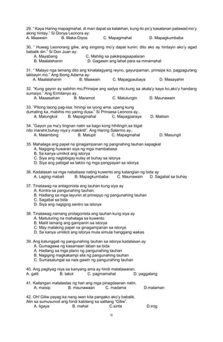 iii
29. “ Kaya Haring mapagmahal, di man dapat sa kalakhan, kung ito po’y kasalanan patawad mo’y
aking hintay.” Si Donya Leonora ay:
A. Maawain B. Maka-Diyos C. Mapagmahal D. Mapagkumbaba
30. “ Huwag Leonorang giliw, ang singsing mo’y dapat kunin; dito ako ay hintayin ako’y agad
babalik din.” Si Don Juan ay:
A. Mayabang C. Mahilig sa pakikipagsapalaran
B. Maalalahanin D. Gagawin ang lahat para sa minamahal
31. “ Malayo nga lamang dito ang kinalalagyang reyno, gayunpaman, prinsipe ko, pagpagurang
lakbayin mo.” Ang Ibong Adarna ay:
A. Maalalahanin B. Maawain C. Mapagpaubaya D. Masayahin
32. “Kung gayon ay sabihin mo,Prinsipe ang sadya rito,kung sa akala’y kaya ko,ako’y handang
sumaiyo.” Ang Ermitanyo ay..
A. Maaasahan B. Maramot C. Matulungin D. Maunawain
33. “Pitong taong pag-iisa, hiningi sa iyong ama. upang kung
dumating ka, mabihis mo yaring dusa.” Si Prinsesa Leonora ay..
A. Malungkot B. Mapagmahal C. Mapagparaya D. Matiisin
34. “Gayon pa ma’y tingnan natin sa bago kong hihilingin,sa bigat
nito marahil,buhay niya’y makikitil”. Ang Haring Salermo ay..
A. Malambing B. Malupit C. Mapagmahal D. Masungit
35. Mahalaga ang papel na ginagampanan ng pangnahing tauhan sapagkat
A, Nagiging huwaran siya ng mga mambabasa
B. Sa kanya umiikot ang istorya
C. Siya ang nagbibigay kulay at buhay sa istorya
D. Siya ang pabigat sa takbo ng mga pangyayari sa istorya.
36. Kadalasan sa mga nababasa nating kuwento ang katangian ng bida ay
A. Laging mabait B. Mapagkumbaba C. Maunawain D. Sagabal sa buhay
37. Tinatawag na antagonista ang tauhan kung siya ay
A. Kontra sa pangunahing tauhan.
B. Hadlang sa mga layunin at prinsipyo ng pangunahing tauhan
C. Sagabal sa bida
D. Siya ang nagiging sentro sa istorya
38. Tinatawag namang protagonista ang tauhan kung siya ay
A. Maituturing na mahalaga sa kuwento
B. Maliit lamang ang gampanin sa istorya
C. May malaking papel na ginagampanan sa istorya
D. Sa kanya umiikot ang istorya mula simula hanggang wakas
39. Ang katunggali ng pangunahing tauhan sa istorya kadalasan ay
A. Gumagawa ng kasamaan laban sa bida
A. Hadlang sa mga plano ng pangunahing tauhan
B. Nagiging magkakampi sila ng pangunahing tauhan
C. Sumasalungat sa nais gawin ng pangunahing tauhan
40. Ang pagliyag niya sa kanyang ama ay hindi matatawaran.
A. galit B. takot C. pagmamahal D. paggalang
41. Kailangan matalastas ng hari ang mga pinagdaanan natin.
A. maisip B. maunawaan C. madama D.malaman
42. Oh! Giliw payag ka nang iwan kita pangako ako’y babalik.
Alin sa sumusunod ang hindi kabilang sa salitang “Giliw”.
A. ligaya B. mahal C.sinta D.irog
 