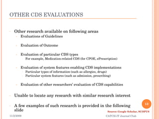 OTHER CDS EVALUATIONS Other research available on following areas Evaluations of Guidelines Evaluation of Outcome Evaluation of particular CDS types For example, Medication-related CDS (for CPOE, ePrescription) Evaluation of system features enabling CDS implementations Particular types of information (such as allergies, drugs) Particular system features (such as admission, prescribing) Evaluation of other researchers’ evaluation of CDS capabilities Unable to locate any research with similar research interest A few examples of such research is provided in the following slide 11/2/2009 CATCH-IT Journal Club Source: Google Scholar, SCOPUS 