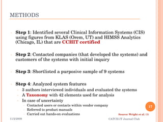 METHODS Step 1 : Identified several Clinical Information Systems (CIS) using figures from KLAS (Orem, UT) and HIMSS Analytics (Chicago, IL) that are  CCHIT certified Step 2 : Contacted companies (that developed the systems) and customers of the systems with initial inquiry Step 3 : Shortlisted a purposive sample of 9 systems Step 4 : Analyzed system features 3 authors interviewed individuals and evaluated the systems A  Taxonomy  with 42 elements used for analysis In case of uncertainty Contacted users or contacts within vendor company Referred to product manuals Carried out hands-on evaluations 11/2/2009 CATCH-IT Journal Club Source: Wright et al. (1) 