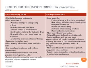 CCHIT CERTIFICATION CRITERIA  (CDS CRITERIA ONLY) 11/2/2009 CATCH-IT Journal Club Source: CCHIT (8) For Ambulatory EHRs For Inpatient EHRs Highlight abnormal test results Alert prescriber if: Patient is allergic to a drug being ordered Drug interactions may occur A follow up test is recommended Newly entered allergy for Patient’s drug Drug side effects may occur based on diagnosis Availability more cost-effective therapy Reasoning behind an alert Alert severity adjustment based on clinical rule Use guidelines for disease and wellness management Reminders for due/overdue care: alert, generate report, generate letter Patient education materials: generate, tailor to patient, include procedure and test education Issue alerts for: Patient allergic to drug being prescribed New allergy added for drug already given Drug/food interaction Patient on similar drug More cost-effective drug available Due/overdue immunizations Allow overriding if appropriate Adjustable severity based on clinician role Dosing guidance and warning using demographics, lab results, scientific reference Display for nurse at the time of administration any previous alerts, patient’s results & allergies Allow use of barcodes to determine patient, drug, dose, time, and route Require nurse to complete critical verifications  prior to giving medications 