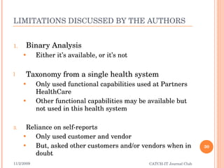 LIMITATIONS DISCUSSED BY THE AUTHORS Binary Analysis Either it’s available, or it’s not Taxonomy from a single health system Only used functional capabilities used at Partners HealthCare Other functional capabilities may be available but not used in this health system Reliance on self-reports Only used customer and vendor But, asked other customers and/or vendors when in doubt 11/2/2009 CATCH-IT Journal Club 
