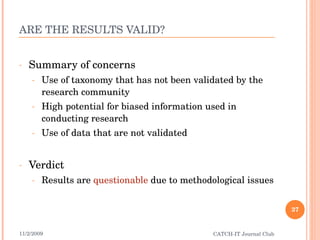 ARE THE RESULTS VALID? Summary of concerns Use of taxonomy that has not been validated by the research community High potential for biased information used in conducting research Use of data that are not validated Verdict Results are  questionable  due to methodological issues 11/2/2009 CATCH-IT Journal Club 