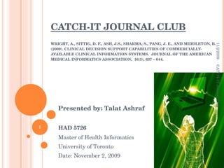 CATCH-IT JOURNAL CLUB WRIGHT, A., SITTIG, D. F., ASH, J.S., SHARMA, S., PANG, J. E., AND MIDDLETON, B. (2009). CLINICAL DECISION SUPPORT CAPABILITIES OF COMMERCIALLY-AVAILABLE CLINICAL INFORMATION SYSTEMS.  JOURNAL OF THE AMERICAN MEDICAL INFORMATICS ASSOCIATION,  16(5), 637 – 644. Presented by: Talat Ashraf HAD 5726 Master of Health Informatics University of Toronto Date: November 2, 2009 11/2/2009 CATCH-IT Journal Club 