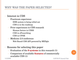 WHY WAS THE PAPER SELECTED? Interest in CDS Practicum experience EHR system is being rolled out CDS is in the roadmap Prior experiences in CDS research Human factors in CDSS CDS in ePrescribing CDS in CPOE Medicine 2.0 conference Web Based CDS API powered by MEDgle Reasons for selecting this paper Evaluation of the  9 systems  in this research (1) Comparison of available  features  of commercially available CDS (1) 11/2/2009 CATCH-IT Journal Club 