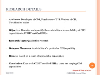 RESEARCH DETAILS Audience : Developers of CDS, Purchasers of CIS, Vendors of CIS, Certification bodies Objective : Describe and quantify the availability or unavailability of CDS capabilities in CCHIT certified EHRs Research Type : Qualitative research Outcome Measures : Availability of a particular CDS capability Results : Based on a count of unavailable capabilities Conclusion : Even with CCHIT certified EHRs, there are varying CDS capabilities 11/2/2009 CATCH-IT Journal Club Source: Wright et al. (1) 