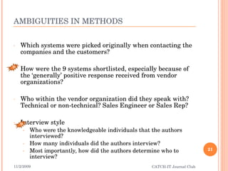 AMBIGUITIES IN METHODS Which systems were picked originally when contacting the companies and the customers? How were the 9 systems shortlisted, especially because of the ‘generally’ positive response received from vendor organizations? Who within the vendor organization did they speak with? Technical or non-technical? Sales Engineer or Sales Rep?  Interview style Who were the knowledgeable individuals that the authors interviewed? How many individuals did the authors interview? Most importantly, how did the authors determine who to interview? 11/2/2009 CATCH-IT Journal Club B B 
