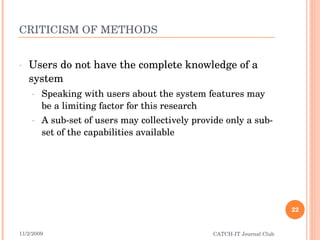 CRITICISM OF METHODS Users do not have the complete knowledge of a system Speaking with users about the system features may be a limiting factor for this research A sub-set of users may collectively provide only a sub-set of the capabilities available 11/2/2009 CATCH-IT Journal Club 