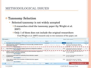 METHODOLOGICAL ISSUES Taxonomy Selection Selected taxonomy is not widely accepted 5 researches cited the taxonomy paper (by Wright et al. 2007) Only 1 of them does not include the original researchers  Used Wright et al. (2007) research only in two instances of the paper, not involving the use of the taxonomy 11/2/2009 CATCH-IT Journal Club Source: SCOPUS  (3) 