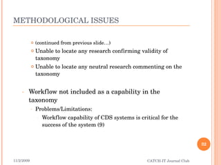 METHODOLOGICAL ISSUES (continued from previous slide…) Unable to locate any research confirming validity of taxonomy Unable to locate any neutral research commenting on the taxonomy Workflow not included as a capability in the taxonomy Problems/Limitations: Workflow capability of CDS systems is critical for the success of the system (9) 11/2/2009 CATCH-IT Journal Club 