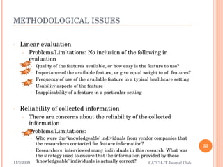 METHODOLOGICAL ISSUES Linear evaluation Problems/Limitations: No inclusion of the following in evaluation Quality of the features available, or how easy is the feature to use? Importance of the available feature, or give equal weight to all features? Frequency of use of the available feature in a typical healthcare setting Usability aspects of the feature Inapplicability of a feature in a particular setting Reliability of collected information There are concerns about the reliability of the collected information Problems/Limitations: Who were the ‘knowledgeable’ individuals from vendor companies that the researchers contacted for feature information? Researchers  interviewed many individuals in this research. What was the strategy used to ensure that the information provided by these ‘knowledgeable’ individuals is actually correct? 11/2/2009 CATCH-IT Journal Club B B B B 