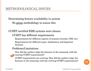 METHODOLOGICAL ISSUES Determining feature availability in system No  given  methodology to assess this CCHIT certified EHR systems were chosen CCHIT has different requirements  Requirements for different aspects of systems (records, CDS, etc) Requirements for different types: Ambulatory and Inpatient Systems Problems/Limitations How did the authors align the features in the taxonomy with the varying CCHIT requirements? CCHIT requirements are evolving. How did the authors align the features in the taxonomy with the evolving CCHIT requirements? 11/2/2009 CATCH-IT Journal Club B 
