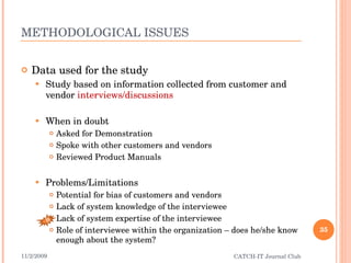 METHODOLOGICAL ISSUES Data used for the study Study based on information collected from customer and vendor  interviews/discussions When in doubt Asked for Demonstration Spoke with other customers and vendors Reviewed Product Manuals Problems/Limitations Potential for bias of customers and vendors Lack of system knowledge of the interviewee Lack of system expertise of the interviewee Role of interviewee within the organization – does he/she know enough about the system? 11/2/2009 CATCH-IT Journal Club B 