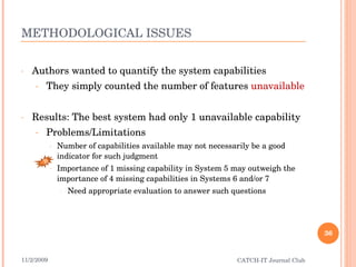 METHODOLOGICAL ISSUES Authors wanted to quantify the system capabilities They simply counted the number of features  unavailable Results: The best system had only 1 unavailable capability Problems/Limitations Number of capabilities available may not necessarily be a good indicator for such judgment Importance of 1 missing capability in System 5 may outweigh the importance of 4 missing capabilities in Systems 6 and/or 7 Need appropriate evaluation to answer such questions 11/2/2009 CATCH-IT Journal Club B 