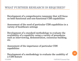 WHAT FURTHER RESEARCH IS REQUIRED? Development of a comprehensive taxonomy that will focus on both functional and non-functional CDS capabilities Assessment of the need of particular CDS capabilities in a variety of healthcare settings Development of a standard methodology to evaluate the availability of a capability using a variety of procedures such as interviewing, demonstration, consensus building, etc. Assessment of the importance of particular CDS capabilities Development of a methodology to evaluate the usability of a CDS feature 11/2/2009 CATCH-IT Journal Club 