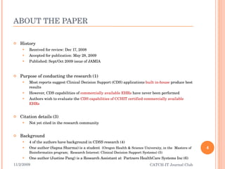 ABOUT THE PAPER History Received for review: Dec 17, 2008 Accepted for publication: May 28, 2009 Published: Sept/Oct 2009 issue of JAMIA Purpose of conducting the research (1) Most reports suggest Clinical Decision Support (CDS) applications  built in-house  produce best results  However, CDS capabilities of  commercially available EHRs  have never been performed  Authors wish to evaluate the  CDS capabilities of CCHIT certified commercially available EHRs Citation details (3) Not yet cited in the research community Background 4 of the authors have background in CDSS research (4) One author (Sapna Sharma) is a student  ( Oregon Health & Science University, in the  Masters of Bioinformatics program;  Research Interest: Clinical Decision Support Systems) (5) One author (Justine Pang) is a Research Assistant at  Partners HealthCare Systems Inc (6) 11/2/2009 CATCH-IT Journal Club 