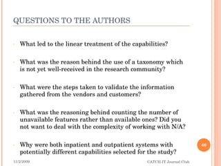 QUESTIONS TO THE AUTHORS What led to the linear treatment of the capabilities? What was the reason behind the use of a taxonomy which is not yet well-received in the research community? What were the steps taken to validate the information gathered from the vendors and customers?  What was the reasoning behind counting the number of unavailable features rather than available ones? Did you not want to deal with the complexity of working with N/A?  Why were both inpatient and outpatient systems with potentially different capabilities selected for the study? 11/2/2009 CATCH-IT Journal Club 