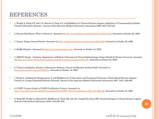 REFERENCES 1. Wright A, Sittig D F, Ash J S, Sharma S, Pang J E, and Middleton B. Clinical Decision Support capabilities of Commercially-available Clinical Information Systems.  Journal of the American Medical Informatics Association 2009; 16(5): 637-644. 2. Parners Healthcare. What is Partners?. Accessed via  http://www.partners.org/about/about_whatis.html . Accessed on October 20, 2009 3. Scopus. Scopus Journal Search. Accessed via  http://simplelink.library.utoronto.ca/url.cfm/54186 . Accessed on October 22, 2009 4. BioMed Experts. Accessed via  http://www.biomedexperts.com . Accessed on October 15, 2009.  5. DMICE: People – Students. Department of Medical Informatics & Clinical Epidemiology, Oregon Health & Science University. Accessed via  http://www.ohsu.edu/ohsuedu/academic/som/dmice/people/students/index.cfm . Accessed on October 20, 2009 6. Clinical and Quality Analysis, Information Systems. Clinical and Quality Analysis Staff. Accessed via  http://www.partners.org/cqa/Staff.htm . Accessed on October 18, 2009. 7. Wrigh A, Goldberg H, Hongsermeier T, and Middleton B. A Description and Functional Taxonomy of Rule-Based Decision Support Content at a Large Integrated Delivery Network. Journal of the American Medical Informatics Association 2007; 14(4): 489-496. 8. CCHIT. Concise Guide to CCHIT Certification Criteria. Accessed via  http://www.cchit.org/sites/all/files/ConciseGuideToCCHIT_CertificationCriteria_May_29_2009.pdf . Accessed on October 10, 2009. 9. Sittig DF, Wright A, Osheroff JA, Middleton B, Teich JM, Ash JS, Campbell E, Bates DW. Grand challenges in clinical decision support. Journal of Biomedical Informatics 2008; 41(2):387-392. 11/2/2009 CATCH-IT Journal Club 