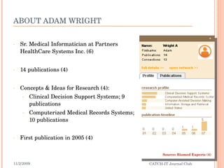 ABOUT ADAM WRIGHT Sr. Medical Informatician at Partners HealthCare Systems Inc. (6) 14 publications (4) Concepts & Ideas for Research (4): Clinical Decision Support Systems; 9 publications Computerized Medical Records Systems; 10 publications First publication in 2005 (4) 11/2/2009 CATCH-IT Journal Club Source: Biomed Experts (4) 