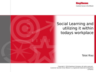 Copyright © 2014 Raytheon Company. All rights reserved.
Customer Success Is Our Mission is a registered trademark of Raytheon
Company.
Social Learning and
utilizing it within
todays workplace
Talat Riaz
 