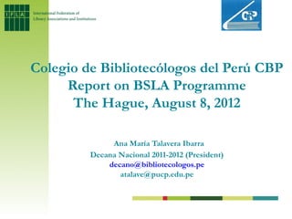 Colegio de Bibliotecólogos del Perú CBP
     Report on BSLA Programme
      The Hague, August 8, 2012

              Ana María Talavera Ibarra
         Decana Nacional 2011-2012 (President)
             decano@bibliotecologos.pe
                atalave@pucp.edu.pe
 