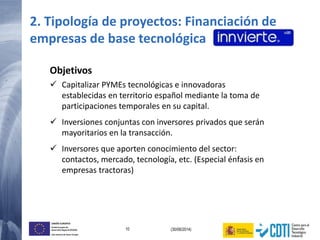 10 (30/06/2014)
UNIÓN EUROPEA
Fondo Europeo de
Desarrollo Regional (FEDER)
Una manera de hacer Europa
2. Tipología de proyectos: Financiación de
empresas de base tecnológica
Objetivos
 Capitalizar PYMEs tecnológicas e innovadoras
establecidas en territorio español mediante la toma de
participaciones temporales en su capital.
 Inversiones conjuntas con inversores privados que serán
mayoritarios en la transacción.
 Inversores que aporten conocimiento del sector:
contactos, mercado, tecnología, etc. (Especial énfasis en
empresas tractoras)
 