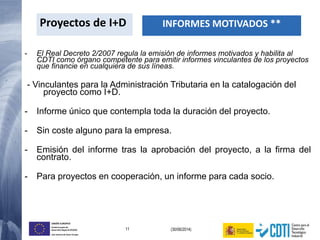 11 (30/06/2014)
UNIÓN EUROPEA
Fondo Europeo de
Desarrollo Regional (FEDER)
Una manera de hacer Europa
- El Real Decreto 2/2007 regula la emisión de informes motivados y habilita al
CDTI como órgano competente para emitir informes vinculantes de los proyectos
que financie en cualquiera de sus líneas.
- Vinculantes para la Administración Tributaria en la catalogación del
proyecto como I+D.
- Informe único que contempla toda la duración del proyecto.
- Sin coste alguno para la empresa.
- Emisión del informe tras la aprobación del proyecto, a la firma del
contrato.
- Para proyectos en cooperación, un informe para cada socio.
Proyectos de I+D INFORMES MOTIVADOS **
 