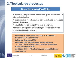 13 (30/06/2014)
UNIÓN EUROPEA
Fondo Europeo de
Desarrollo Regional (FEDER)
Una manera de hacer Europa
• Presupuesto financiable: 667.000 € a 10.000.000 €
• Duración: 24 meses máximo.
• Cobertura financiera 75%
• Préstamo: tipo variable según tipo de empresa
– Aprox 1,5% - 3,0% (según Euribor y directrices de cálculo UE).
• Garantías al menos 50%.
• Anticipos: 25% - 74% sobre la ayuda concedida (max.
4.000.000 €).
Línea de Innovación Global
 Proyectos empresariales innovación para crecimiento e
internacionalización.
 Incorporación y adaptación de tecnologías novedosas
(compra de activos)
 Novedad y ventaja competitiva para la empresa.
Inversión en España o en el extranjero (no deslocalización)
 Gestión directa con el CDTI.
2. Tipología de proyectos
 