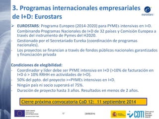 17 (30/06/2014)
UNIÓN EUROPEA
Fondo Europeo de
Desarrollo Regional (FEDER)
Una manera de hacer Europa
 EUROSTARS: Programa Europeo (2014-2020) para PYMEs intensivas en I+D.
Combinando Programas Nacionales de I+D de 32 países y Comisión Europea a
través del instrumento de Pymes del H2020.
- Gestionado por el Secretariado Eureka (coordinación de programas
nacionales).
- Los proyectos se financian a través de fondos públicos nacionales garantizados
y financiación privada
Condiciones de elegibilidad:
- Coordinador y líder debe ser PYME intensiva en I+D (>10% de facturación en
I+D ó > 10% RRHH en actividades de I+D).
- 50% del ppto. del proyecto >=PYMEs intensivas en I+D.
- Ningún país ni socio superará el 75%.
- Duración de proyecto hasta 3 años. Resultados en menos de 2 años.
Cierre próxima convocatoria CoD 12: 11 septiembre 2014
3. Programas internacionales empresariales
de I+D: Eurostars
 