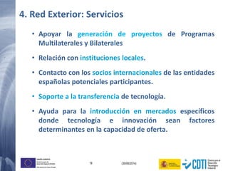 19 (30/06/2014)
UNIÓN EUROPEA
Fondo Europeo de
Desarrollo Regional (FEDER)
Una manera de hacer Europa
• Apoyar la generación de proyectos de Programas
Multilaterales y Bilaterales
• Relación con instituciones locales.
• Contacto con los socios internacionales de las entidades
españolas potenciales participantes.
• Soporte a la transferencia de tecnología.
• Ayuda para la introducción en mercados específicos
donde tecnología e innovación sean factores
determinantes en la capacidad de oferta.
4. Red Exterior: Servicios
 