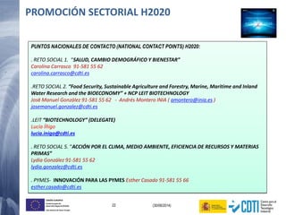 22 (30/06/2014)
UNIÓN EUROPEA
Fondo Europeo de
Desarrollo Regional (FEDER)
Una manera de hacer Europa
PUNTOS NACIONALES DE CONTACTO (NATIONAL CONTACT POINTS) H2020:
. RETO SOCIAL 1. “SALUD, CAMBIO DEMOGRÁFICO Y BIENESTAR”
Carolina Carrasco 91-581 55 62
carolina.carrasco@cdti.es
.RETO SOCIAL 2. “Food Security, Sustainable Agriculture and Forestry, Marine, Maritime and Inland
Water Research and the BIOECONOMY” + NCP LEIT BIOTECHNOLOGY
José Manuel González 91-581 55 62 - Andrés Montero INIA ( amontero@inia.es )
josemanuel.gonzalez@cdti.es
.LEIT “BIOTECHNOLOGY” (DELEGATE)
Lucía Íñigo
lucia.inigo@cdti.es
. RETO SOCIAL 5. “ACCIÓN POR EL CLIMA, MEDIO AMBIENTE, EFICIENCIA DE RECURSOS Y MATERIAS
PRIMAS”
Lydia González 91-581 55 62
lydia.gonzalez@cdti.es
. PYMES- INNOVACIÓN PARA LAS PYMES Esther Casado 91-581 55 66
esther.casado@cdti.es
PROMOCIÓN SECTORIAL H2020
 