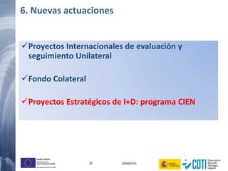 23 (30/06/2014)
UNIÓN EUROPEA
Fondo Europeo de
Desarrollo Regional (FEDER)
Una manera de hacer Europa
Proyectos Internacionales de evaluación y
seguimiento Unilateral
Fondo Colateral
Proyectos Estratégicos de I+D: programa CIEN
6. Nuevas actuaciones
 