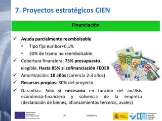 26 (30/06/2014)
UNIÓN EUROPEA
Fondo Europeo de
Desarrollo Regional (FEDER)
Una manera de hacer Europa
 Ayuda parcialmente reembolsable
• Tipo fijo euribor+0,1%
• 30% de tramo no reembolsable
 Cobertura financiera: 75% presupuesto
elegible. Hasta 85% si cofinanciación FEDER.
 Amortización: 10 años (carencia 2-3 años)
 Recursos propios: 30% del proyecto.
Financiación
 Garantías: Sólo si necesario en función del análisis
económico-financiero y solvencia de la empresa
(declaración de bienes, afianzamientos terceros, avales)
7. Proyectos estratégicos CIEN
 