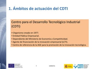 3 (30/06/2014)
UNIÓN EUROPEA
Fondo Europeo de
Desarrollo Regional (FEDER)
Una manera de hacer Europa
1. Ámbitos de actuación del CDTI
Centro para el Desarrollo Tecnológico Industrial
(CDTI)
• Organismo creado en 1977.
• Entidad Pública Empresarial.
• Dependiente del Ministerio de Economía y Competitividad.
• Agente de financiación de la innovación empresarial (LCTI).
• Centro de referencia de la AGE para la promoción de la innovación tecnológica.
 