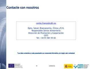 30 (30/06/2014)
UNIÓN EUROPEA
Fondo Europeo de
Desarrollo Regional (FEDER)
Una manera de hacer Europa
Contacte con nosotros
carlos.franco@cdti.es
Dpto. Salud, Bioeconomía, Clima y R.N.
Responsable Sector Alimentario
Dirección de Promoción y Cooperación
CDTI
Tel: +34 91 581 55 02
 