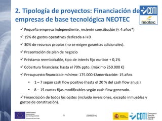 9 (30/06/2014)
UNIÓN EUROPEA
Fondo Europeo de
Desarrollo Regional (FEDER)
Una manera de hacer Europa
2. Tipología de proyectos: Financiación de
empresas de base tecnológica NEOTEC
 Pequeña empresa independiente, reciente constitución (< 4 años*)
 15% de gastos operativos dedicada a I+D
 30% de recursos propios (no se exigen garantías adicionales).
 Presentación de plan de negocio
 Préstamo reembolsable, tipo de interés fijo euribor + 0,1%
 Cobertura financiera: hasta el 70% ppto. (máximo 250.000 €)
 Presupuesto financiable mínimo: 175.000 €Amortización: 15 años
• 1 – 7 según cash flow positivo (hasta el 20 % del cash flow anual)
• 8 – 15 cuotas fijas modificables según cash flow generado.
 Financiación de todos los costes (incluido inversiones, excepto inmuebles y
gastos de constitución).
 