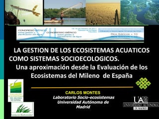 LA GESTION DE LOS ECOSISTEMAS ACUATICOS COMO SISTEMAS SOCIOECOLOGICOS.  Una aproximación desde la Evaluación de los Ecosistemas del Mileno  de España CARLOS MONTES Laboratorio Socio-ecosistemas Universidad Autónoma de Madrid 